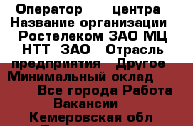 Оператор Call-центра › Название организации ­ Ростелеком ЗАО МЦ НТТ, ЗАО › Отрасль предприятия ­ Другое › Минимальный оклад ­ 17 000 - Все города Работа » Вакансии   . Кемеровская обл.,Прокопьевск г.